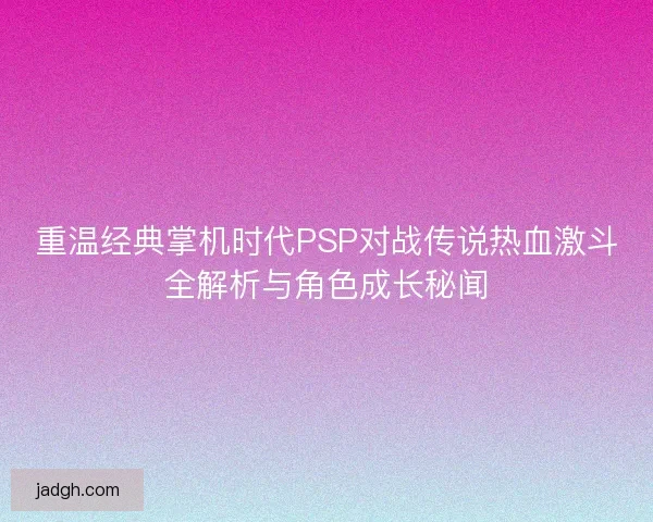 重温经典掌机时代PSP对战传说热血激斗全解析与角色成长秘闻
