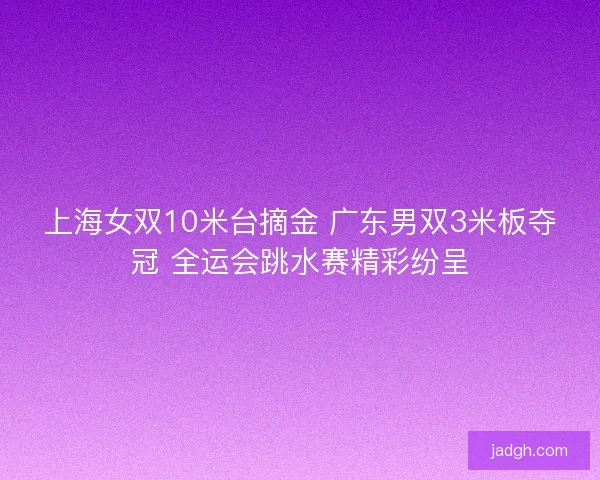 上海女双10米台摘金 广东男双3米板夺冠 全运会跳水赛精彩纷呈